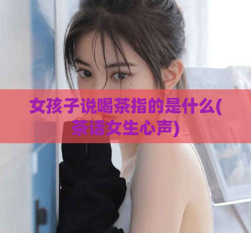 女孩子说喝茶指的是什么(茶话女生心声)