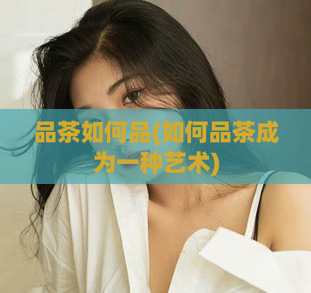 品茶如何品(如何品茶成为一种艺术)