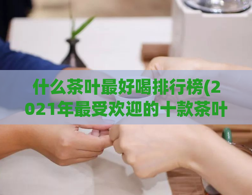什么茶叶最好喝排行榜(2021年最受欢迎的十款茶叶排行榜)
