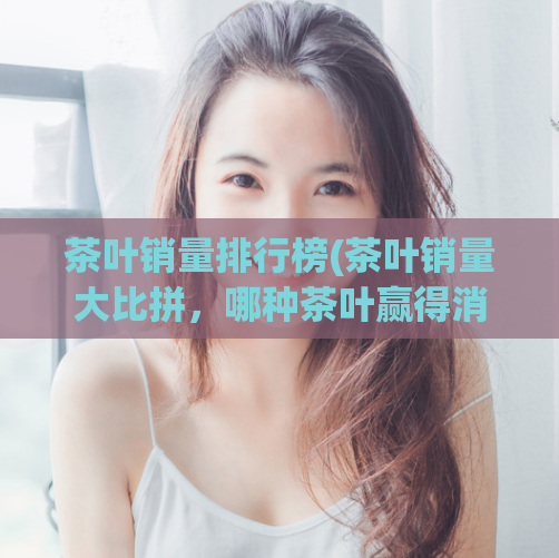 茶叶销量排行榜(茶叶销量大比拼,哪种茶叶赢得消费者青睐?)