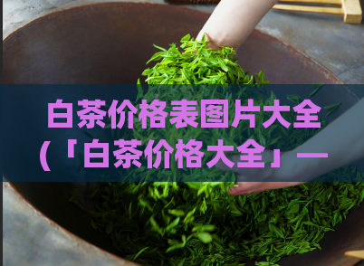 白茶价格表图片大全(「白茶价格大全」——全方位白茶报价一览)