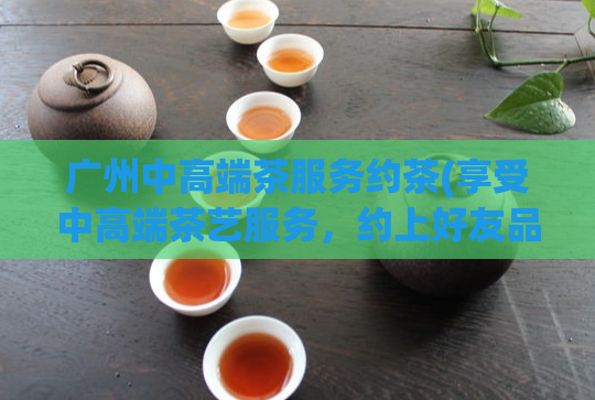 广州中高端茶服务约茶(享受中高端茶艺服务，约上好友品茶吧)