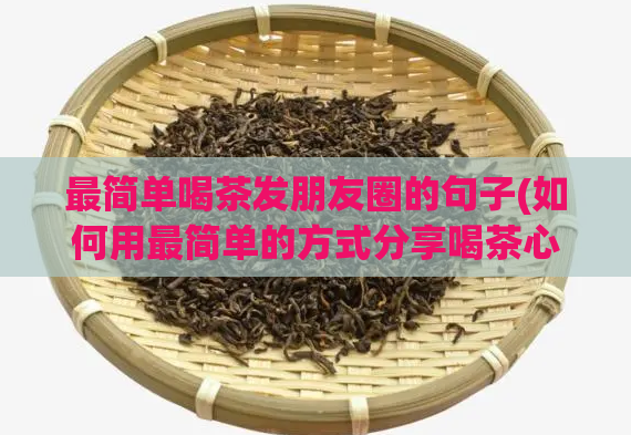 最简单喝茶发朋友圈的句子(如何用最简单的方式分享喝茶心得)