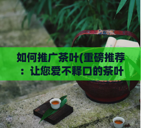 如何推广茶叶(重磅推荐：让您爱不释口的茶叶！)