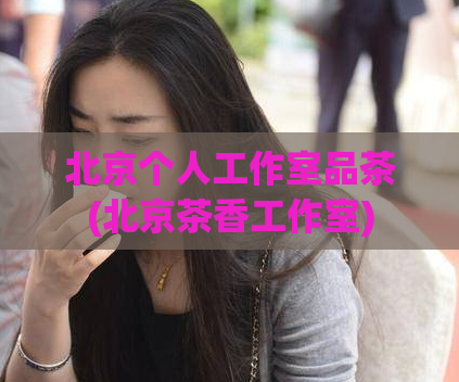 北京个人工作室品茶(北京茶香工作室)