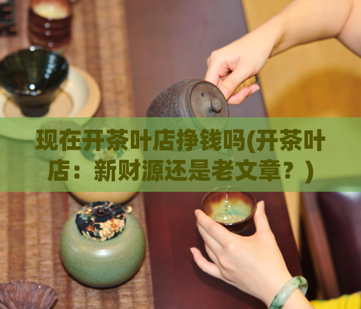 现在开茶叶店挣钱吗(开茶叶店:新财源还是老文章?)