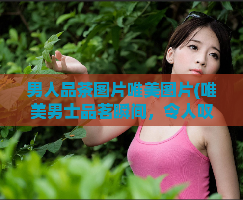 男人品茶图片唯美图片(唯美男士品茗瞬间，令人叹为观止的图片欣赏)