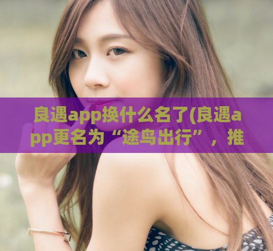 良遇app换什么名了(良遇app更名为“途鸟出行”，推出全新服务！)