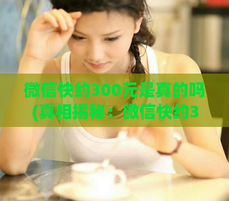 微信快约300元是真的吗(真相揭秘：微信快约300元是否真实有效？)