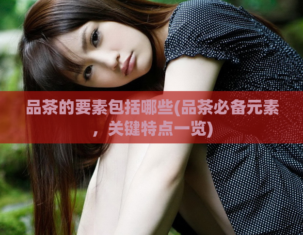 品茶的要素包括哪些(品茶必备元素，关键特点一览)
