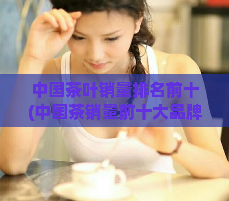 中国茶叶销量排名前十(中国茶销量前十大品牌榜单出炉)