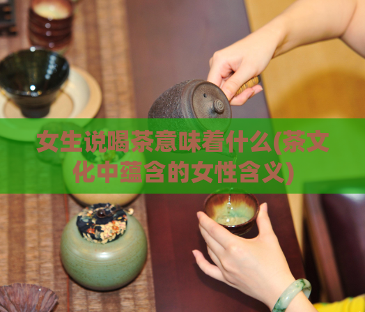 女生说喝茶意味着什么(茶文化中蕴含的女性含义)