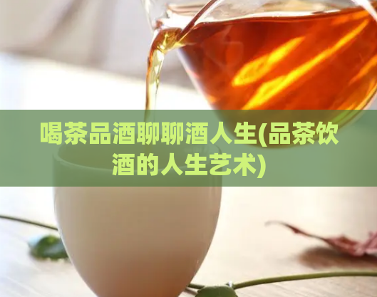 喝茶品酒聊聊酒人生(品茶饮酒的人生艺术)