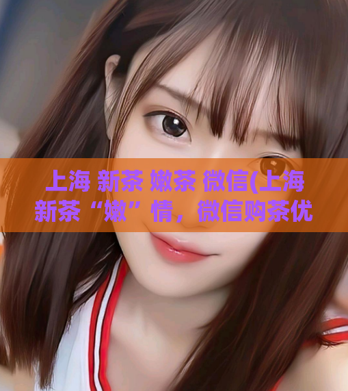 上海 新茶 嫩茶 微信(上海新茶“嫩”情，微信购茶优享！)