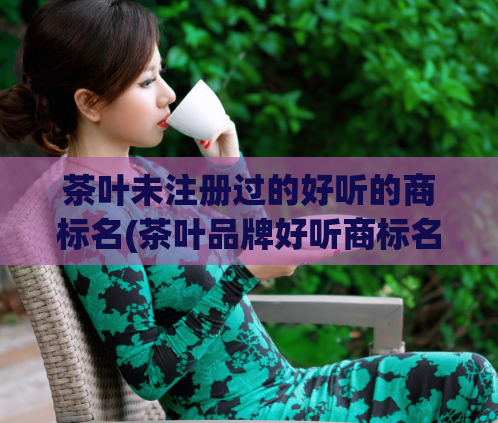 茶叶未注册过的好听的商标名(茶叶品牌好听商标名推荐,让你的茶叶独具特色!)