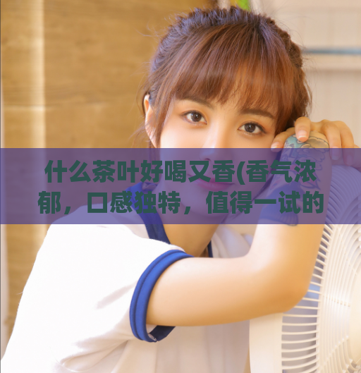 什么茶叶好喝又香(香气浓郁,口感独特,值得一试的好喝茶叶)
