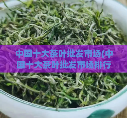中国十大茶叶批发市场(中国十大茶叶批发市场排行榜)