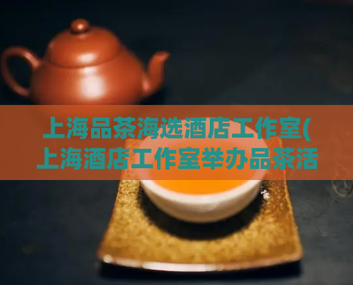 上海品茶海选酒店工作室(上海酒店工作室举办品茶活动，精选贴心服务，优雅体验)