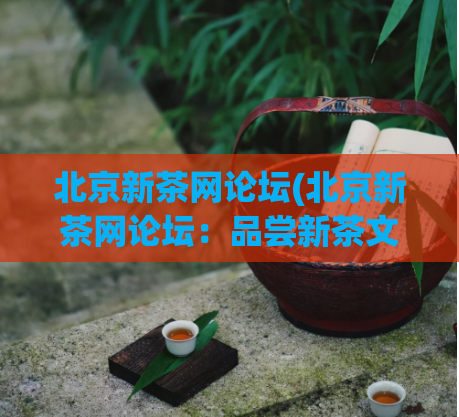 北京新茶网论坛(北京新茶网论坛:品尝新茶文化的时尚聚集地)