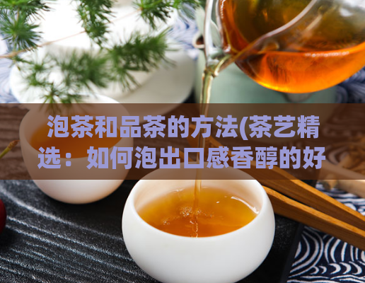 泡茶和品茶的方法(茶艺精选：如何泡出口感香醇的好茶)