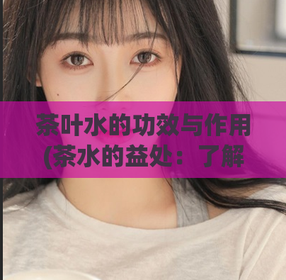 茶叶水的功效与作用(茶水的益处：了解茶水的功效与作用)