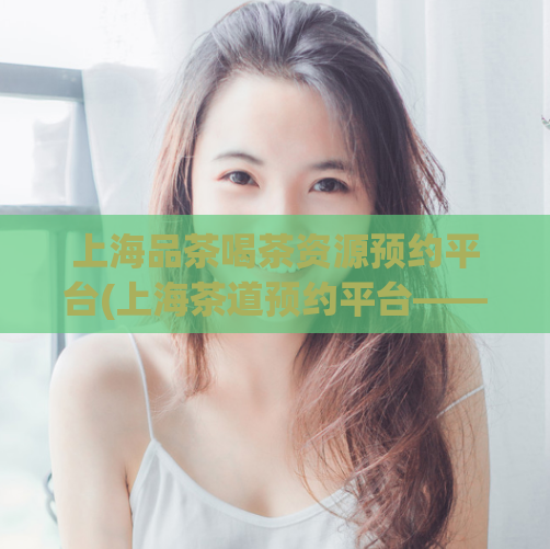 上海品茶喝茶资源预约平台(上海茶道预约平台——尽享品茶之乐)