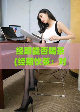 经期能否喝茶(经期饮茶：对身体是否有影响？)