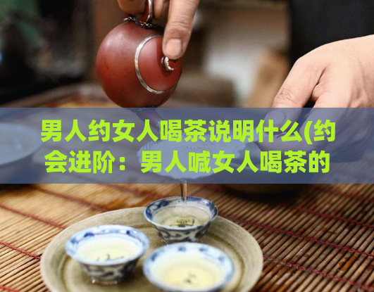男人约女人喝茶说明什么(约会进阶：男人喊女人喝茶的深层含义)