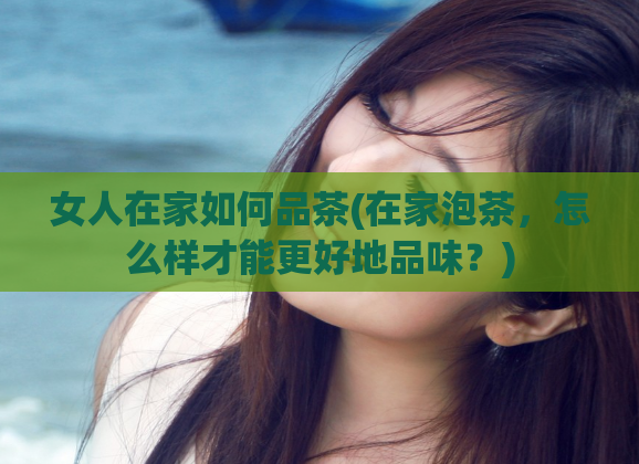 女人在家如何品茶(在家泡茶，怎么样才能更好地品味？)