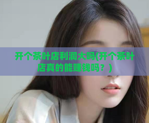 开个茶叶店利润大吗(开个茶叶店真的能赚钱吗？)