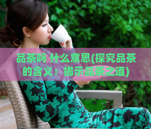 品茶吗 什么意思(探究品茶的含义：揭示品茶之道)
