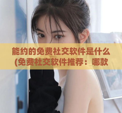 能约的免费社交软件是什么(免费社交软件推荐:哪款最适合你?)