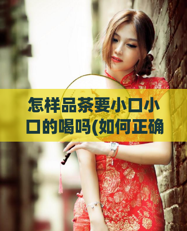 怎样品茶要小口小口的喝吗(如何正确喝茶?学会这一点就不会踩坑!)