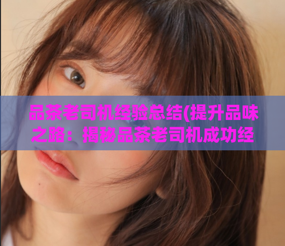 品茶老司机经验总结(提升品味之路：揭秘品茶老司机成功经验)