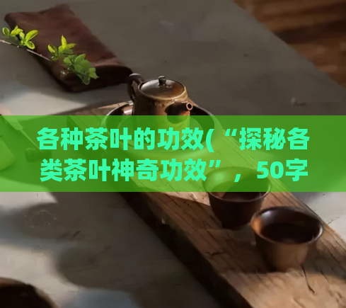各种茶叶的功效(“探秘各类茶叶神奇功效”，50字以内。)