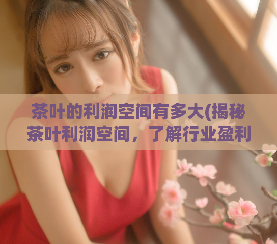 茶叶的利润空间有多大(揭秘茶叶利润空间,了解行业盈利情况)