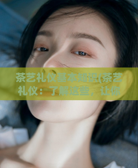 茶艺礼仪基本知识(茶艺礼仪:了解这些,让你更懂得品茶之道)