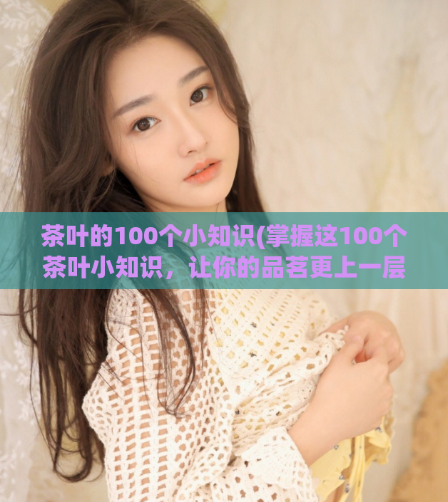 茶叶的100个小知识(掌握这100个茶叶小知识，让你的品茗更上一层楼)