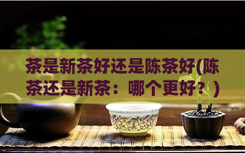 茶是新茶好还是陈茶好(陈茶还是新茶：哪个更好？)