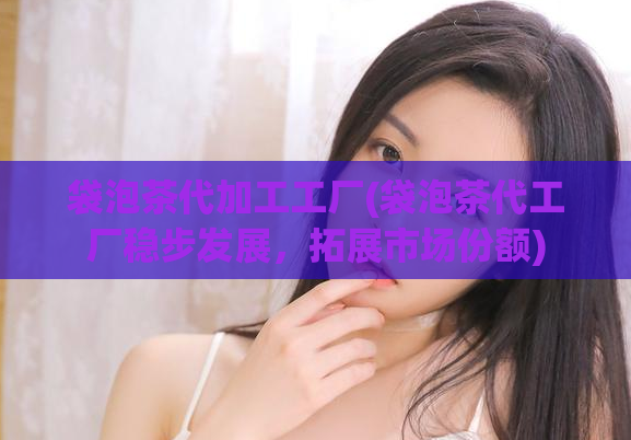 袋泡茶代加工工厂(袋泡茶代工厂稳步发展，拓展市场份额)