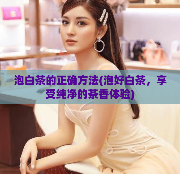 泡白茶的正确方法(泡好白茶，享受纯净的茶香体验)
