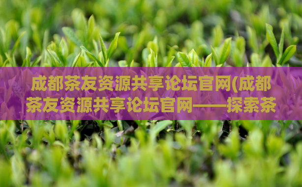 成都茶友资源共享论坛官网(成都茶友资源共享论坛官网——探索茶文化，共享茶乐趣)