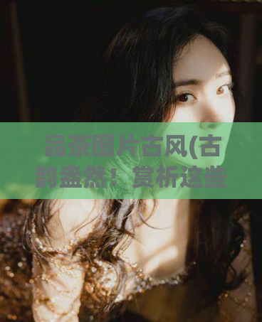 品茶图片古风(古韵盎然!赏析这些品茶的古风图片吧!)