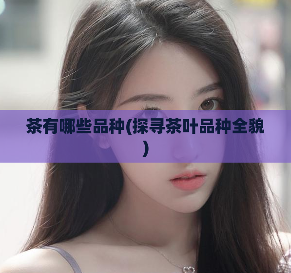 茶有哪些品种(探寻茶叶品种全貌)