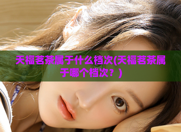 天福茗茶属于什么档次(天福茗茶属于哪个档次?)