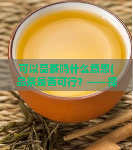 可以品茶吗什么意思(品茶是否可行？——探讨品茶的可行性)
