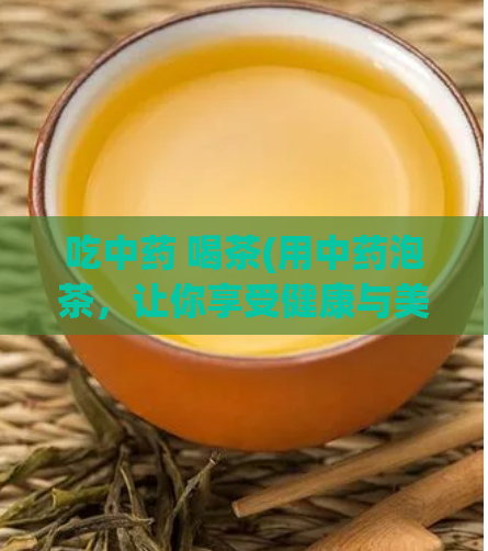 吃中药 喝茶(用中药泡茶，让你享受健康与美味)