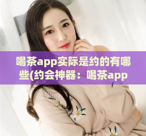 喝茶app实际是约的有哪些(约会神器:喝茶app,你知道都能约到哪些人吗?)