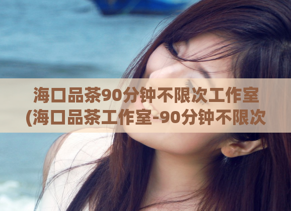 海口品茶90分钟不限次工作室(海口品茶工作室-90分钟不限次体验!)