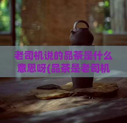 老司机说的品茶是什么意思呀(品茶是老司机的情怀？)